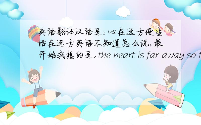 英语翻译汉语是：心在远方便生活在远方英语不知道怎么说,最开始我想的是,the heart is far away so the life is far away.后来改了个短语：the distent heart lends the distent life.但是感觉,不知道是lends 还是l
