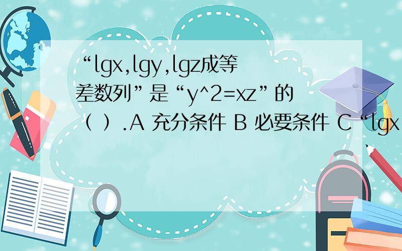“lgx,lgy,lgz成等差数列”是“y^2=xz”的（ ）.A 充分条件 B 必要条件 C“lgx,lgy,lgz成等差数列”是“y^2=xz”的（ ）.A 充分条件 B 必要条件 C 充要条件 D既不充分也不必要条件