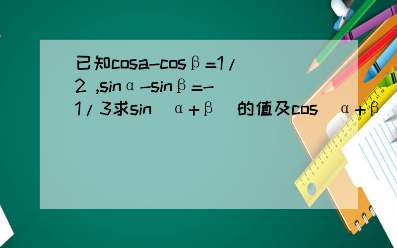 已知cosa-cosβ=1/2 ,sinα-sinβ=-1/3求sin(α+β)的值及cos（α+β）的值 希望可以得到多种解题方法