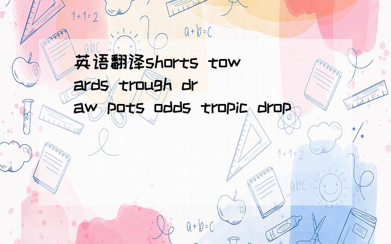 英语翻译shorts towards trough draw pots odds tropic drop