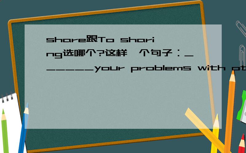 share跟To sharing选哪个?这样一个句子：______your problems with others can make you feel relaxed.有4个选项“A.share；B.To sharing；C.sharing；D.shares