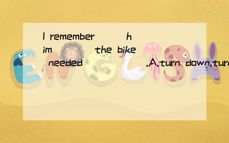 I remember___him____the bike needed______.A.turn down,turns toB.turn away from,turns intoC.turn off,turns upD.turn out,turns over上面的选项错误，应该是下面的选项：A.hearing ...saying ...to repairB.to hear ...say ...to repairC.hearing