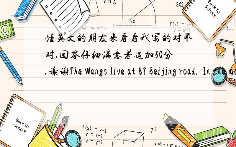 懂英文的朋友来看看我写的对不对,回答仔细满意者追加50分,谢谢The Wangs live at 87 Beijing road. In the morning,Mr.Wang goes to work and the children go to school.Their father takes them to school every day.Mrs Wang stays at ho