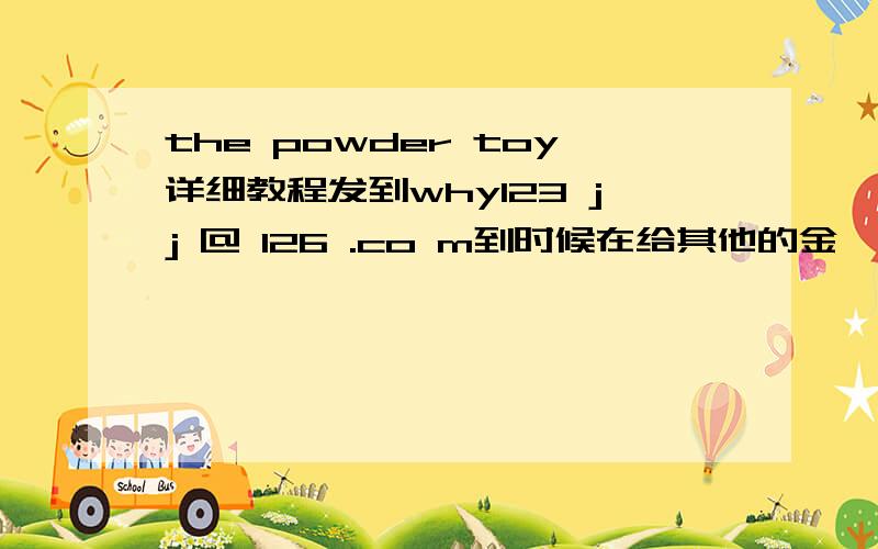 the powder toy详细教程发到why123 jj @ 126 .co m到时候在给其他的金