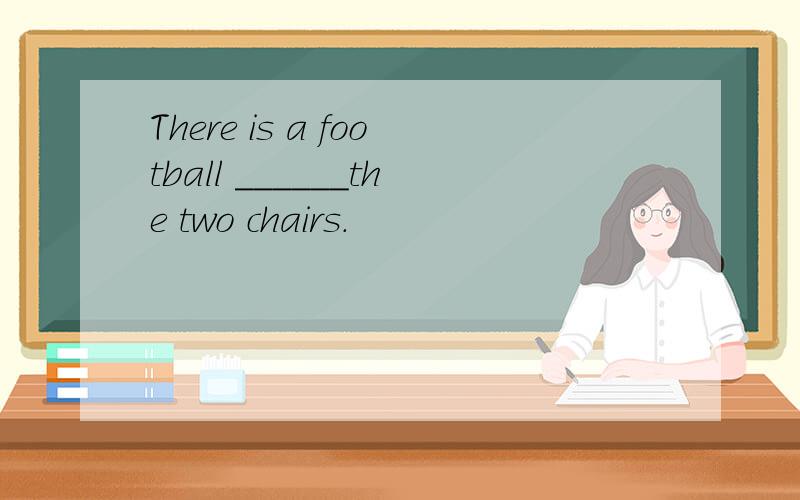 There is a football ______the two chairs.
