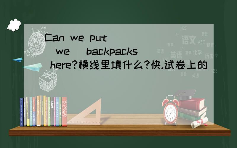 Can we put ___(we) backpacks here?横线里填什么?快.试卷上的