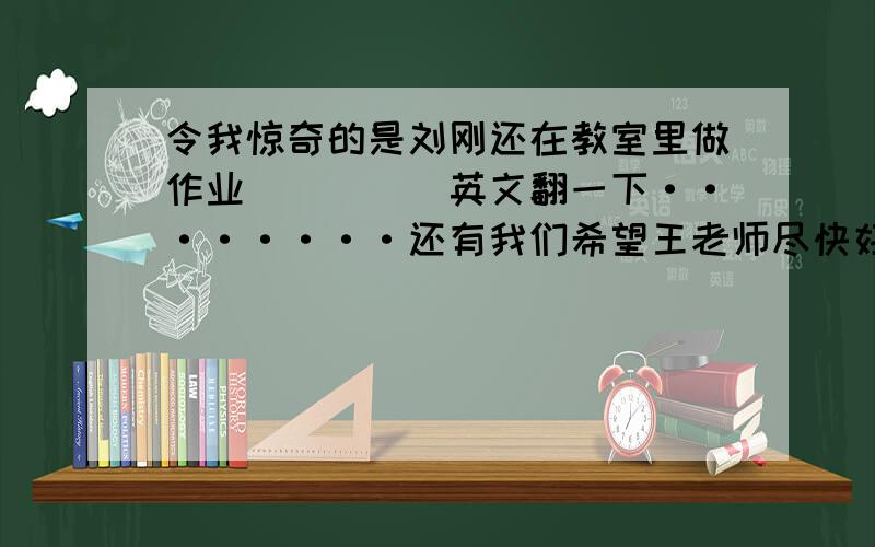 令我惊奇的是刘刚还在教室里做作业`````英文翻一下········还有我们希望王老师尽快好起来（hope）······帮忙解决一下，3Q还有韩寒的新书什么时候出版(come out)。