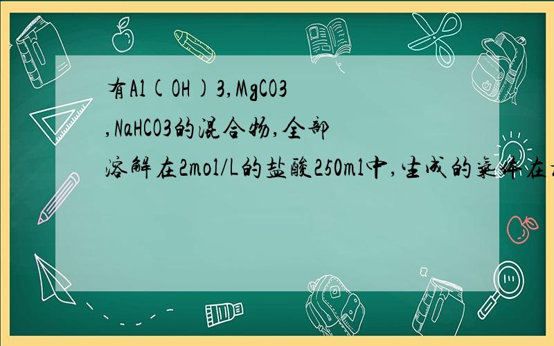 有Al(OH)3,MgCO3,NaHCO3的混合物,全部溶解在2mol/L的盐酸250ml中,生成的气体在标准状况下的体积是2.24L,继续向反应后的溶液中加1mol/L的NaOH溶液500ml,恰好是 AL3+ 全部转化为 AlO2- .将产生的沉淀过滤,洗