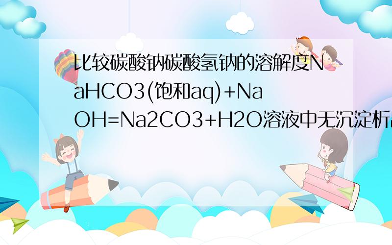 比较碳酸钠碳酸氢钠的溶解度NaHCO3(饱和aq)+NaOH=Na2CO3+H2O溶液中无沉淀析出为什么就能说明碳酸钠溶解度比碳酸氢钠高?
