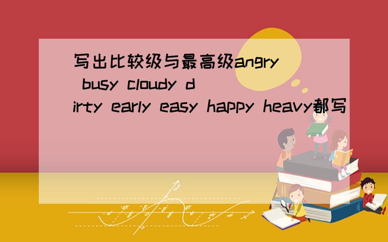 写出比较级与最高级angry busy cloudy dirty early easy happy heavy都写