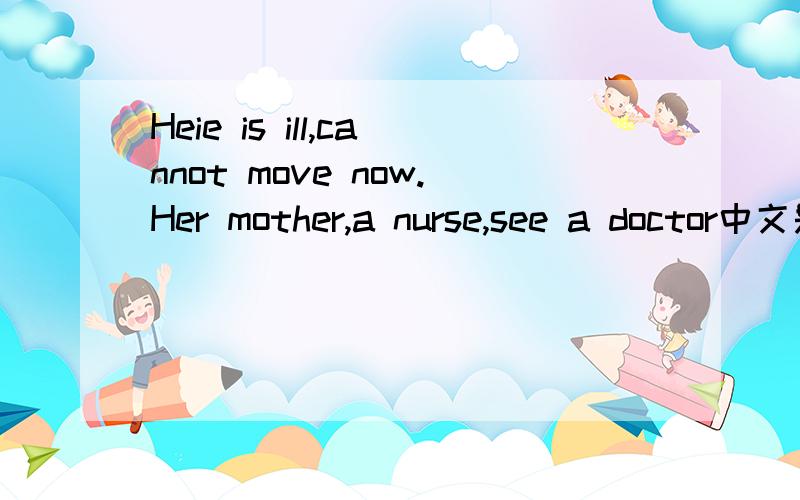Heie is ill,cannot move now.Her mother,a nurse,see a doctor中文是什么意思