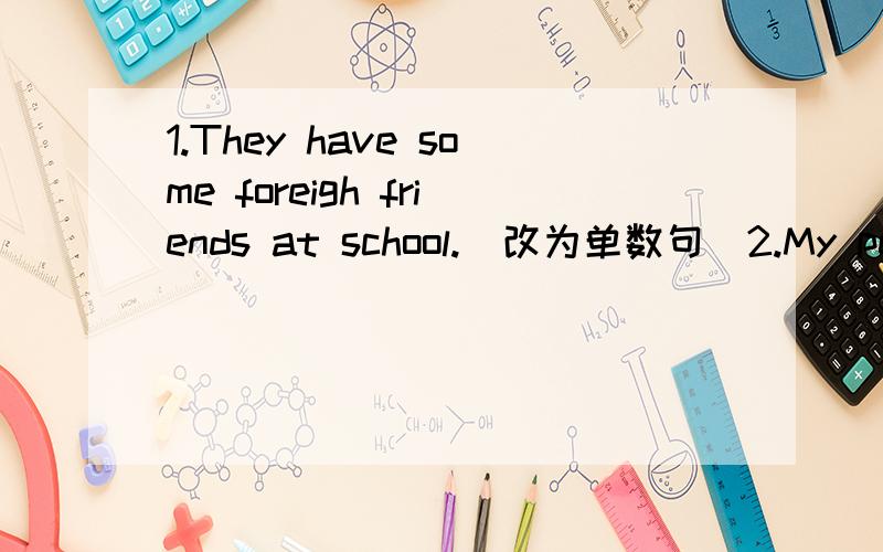 1.They have some foreigh friends at school.(改为单数句)2.My pen is broken.(就画线部分提问）3.It's ten past nine.(就画线部分提问）_______________4.Three and eight is eleven.(就画线部分提问）_______5.Tom often goes to schoo