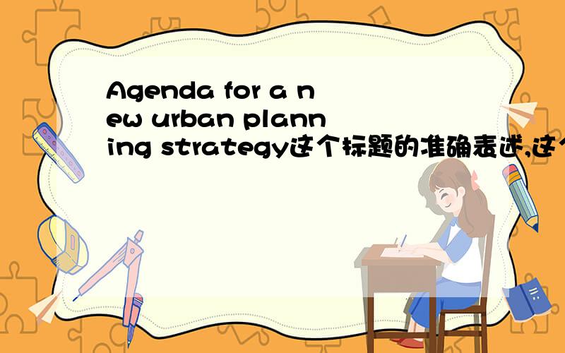 Agenda for a new urban planning strategy这个标题的准确表述,这个标题的准确表述,主要是那个Agenda,我翻译成议程表貌似不太妥当.