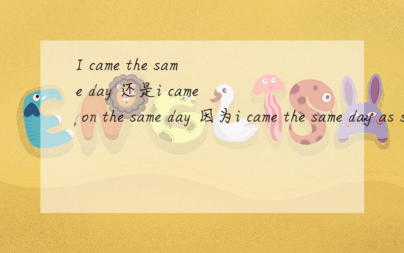I came the same day 还是i came on the same day 因为i came the same day as she left.不加on.那么I came the same day 还是i came on the same day