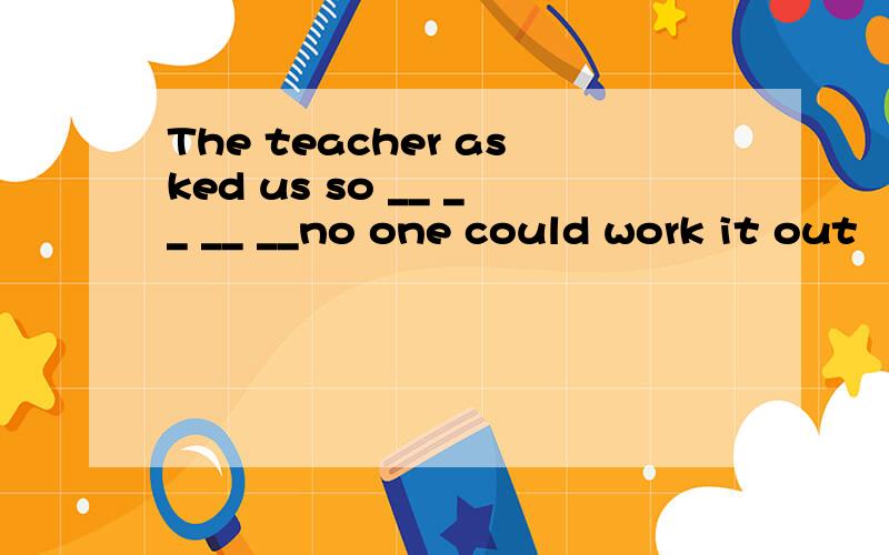 The teacher asked us so __ __ __ __no one could work it out