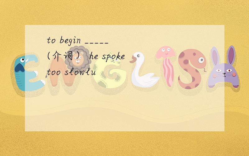 to begin _____(介词） he spoke too slowlu