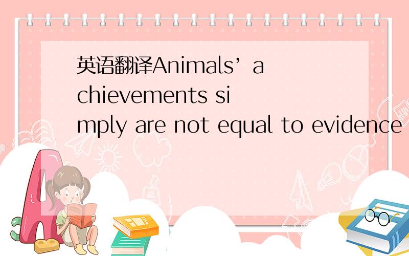 英语翻译Animals’ achievements simply are not equal to evidence of counting.They only show the results of clever,careful training.