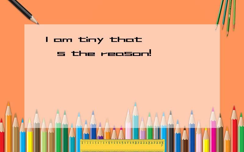 I am tiny that`s the reason!
