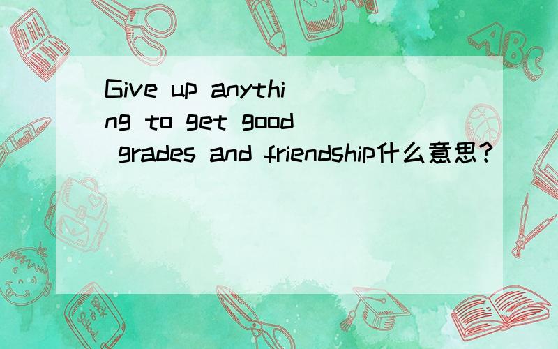 Give up anything to get good grades and friendship什么意思?
