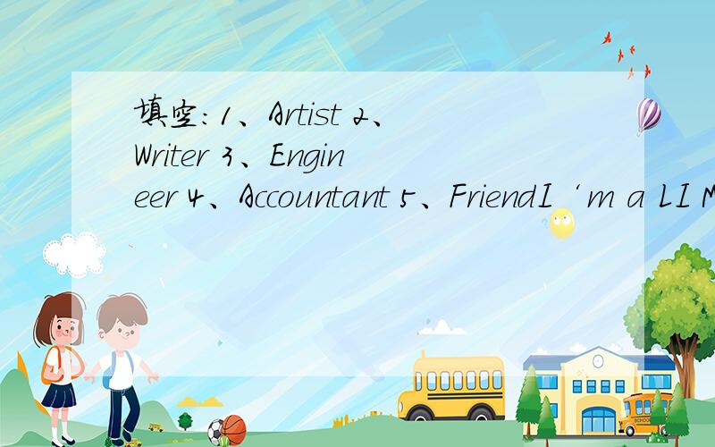 填空：1、Artist 2、Writer 3、Engineer 4、Accountant 5、FriendI‘m a LI MING.i work in a car company and design cars,i'm an----------,I have three-------,xiaomei works in a bank.she works with number and money,she is an-----------,wanggang li