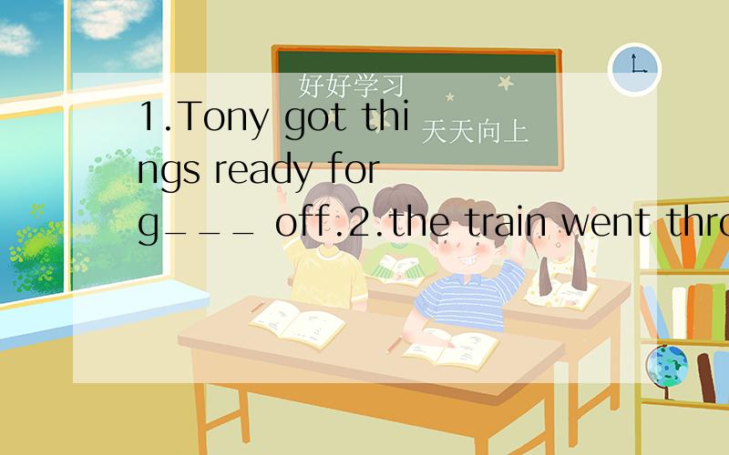 1.Tony got things ready for g___ off.2.the train went through the station w__ stopping.