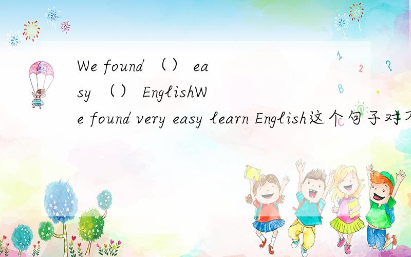 We found （） easy （） EnglishWe found very easy learn English这个句子对不对.如果不对的话怎么填?应该是一个括号一个词吧.如果无法像前者的话,那就按语法填吧.