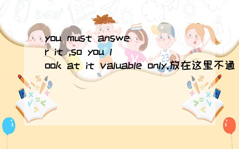 you must answer it ,so you look at it valuable only.放在这里不通