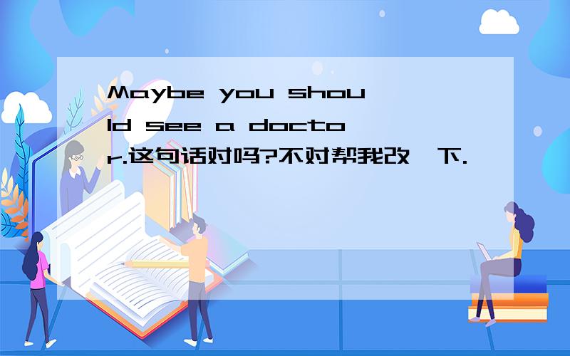 Maybe you should see a doctor.这句话对吗?不对帮我改一下.
