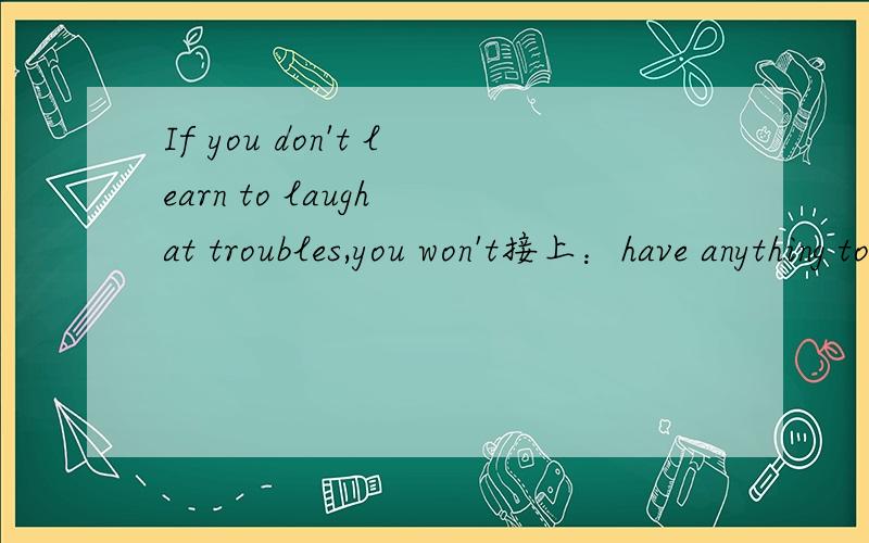 If you don't learn to laugh at troubles,you won't接上：have anything to laugh at when you grow old