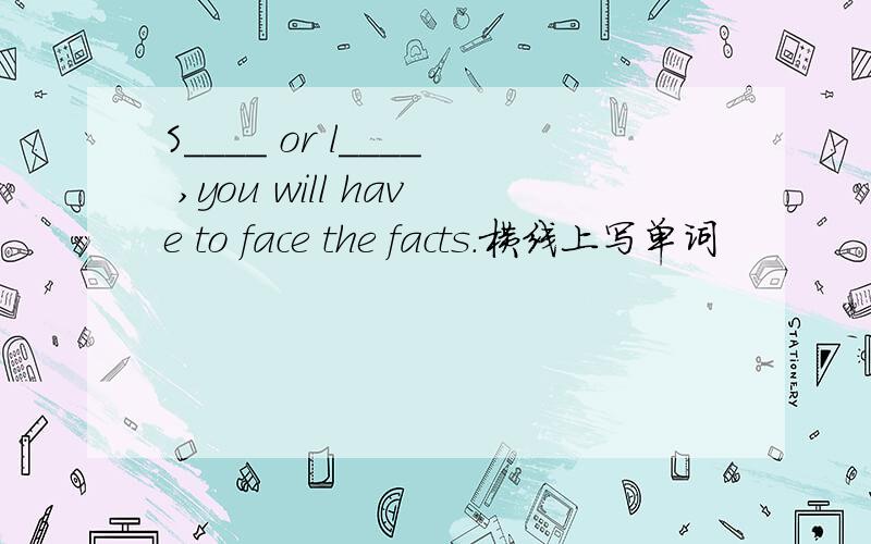 S____ or l____ ,you will have to face the facts.横线上写单词