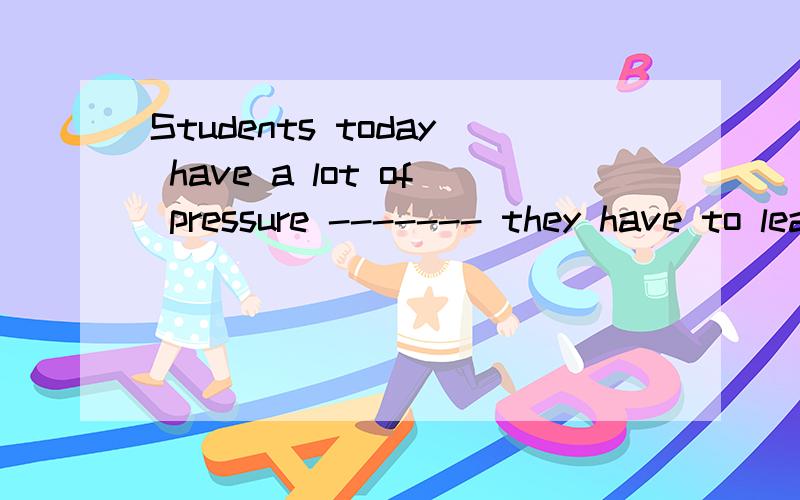 Students today have a lot of pressure ------- they have to learn too much knowledge填空