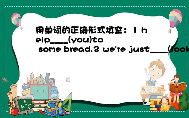 用单词的正确形式填空：1 help____(you)to some bread.2 we're just____(look)