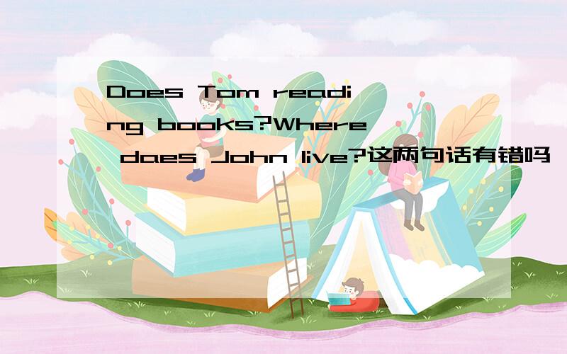 Does Tom reading books?Where daes John live?这两句话有错吗