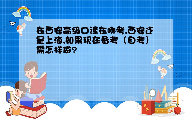 在西安高级口译在哪考,西安还是上海,如果现在备考（自考）需怎样做?