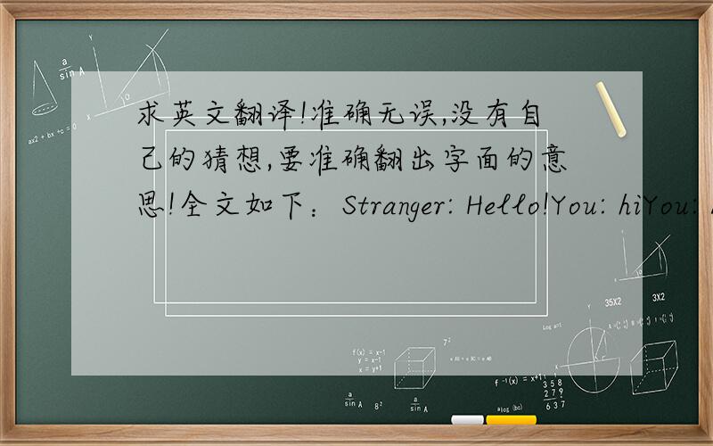 求英文翻译!准确无误,没有自己的猜想,要准确翻出字面的意思!全文如下：Stranger: Hello!You: hiYou: Asl?Stranger: i'm not horny, just to let you know!You: okStranger: And I am a dude.Stranger: And i am a brony.You: SoStranger