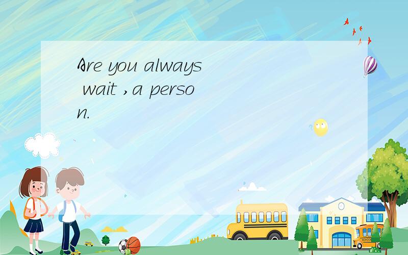 Are you always wait ,a person.