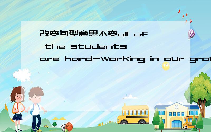 改变句型意思不变all of the students are hard-working in our group.____ _____the students are hard-working in our group