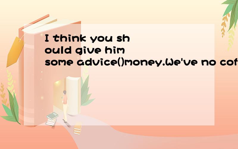 I think you should give him some advice()money.We've no coffee,Would you like tea()?(用instead或instead of 填空）