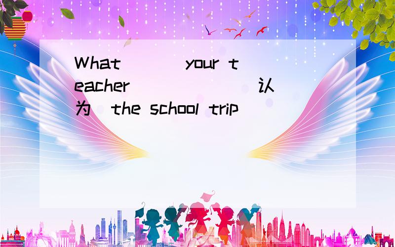 What ___your teacher______(认为)the school trip