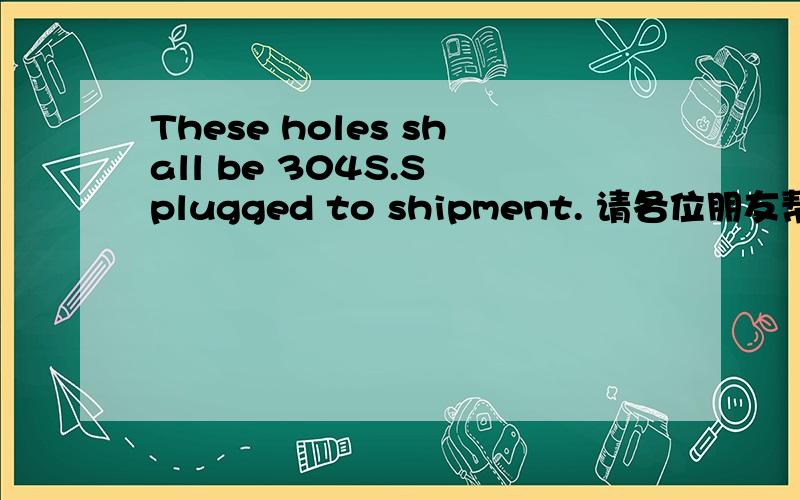 These holes shall be 304S.S plugged to shipment. 请各位朋友帮我翻译一下,非常感谢!这句话前面一句是the pad shall be vented with a 6mm (1/4