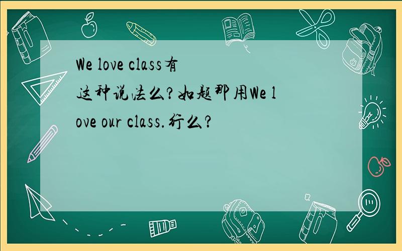 We love class有这种说法么?如题那用We love our class.行么？