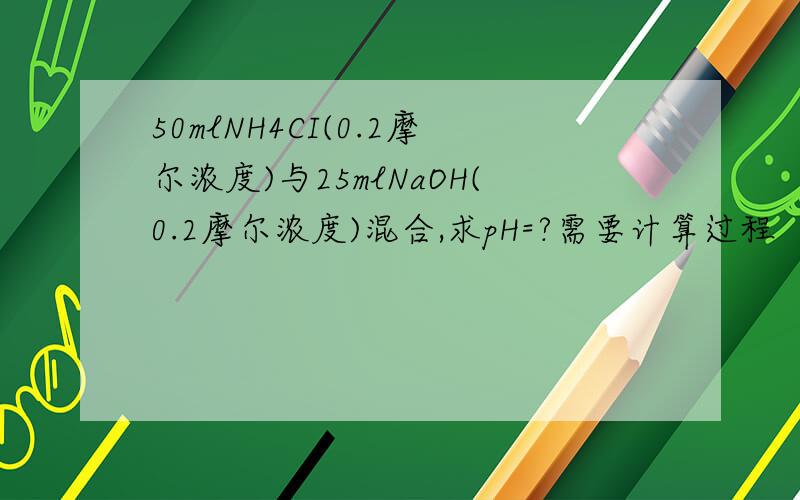 50mlNH4CI(0.2摩尔浓度)与25mlNaOH(0.2摩尔浓度)混合,求pH=?需要计算过程
