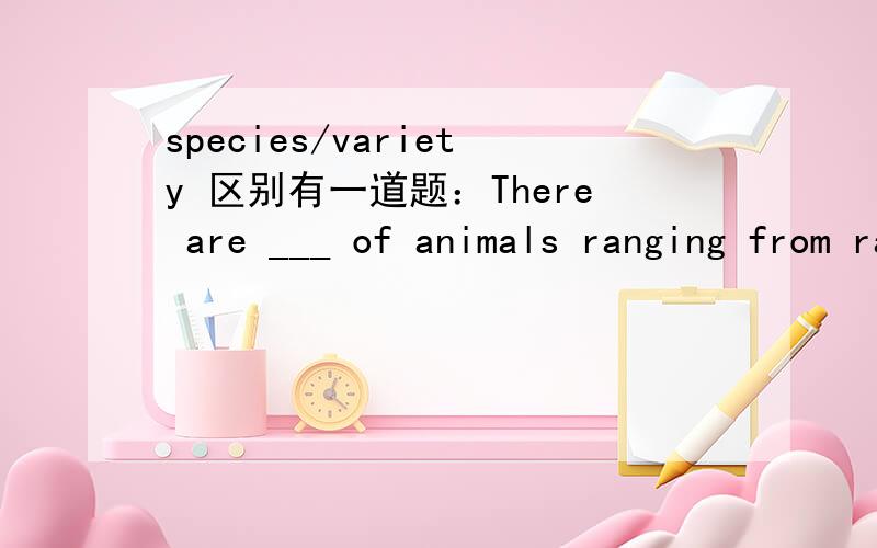 species/variety 区别有一道题：There are ___ of animals ranging from rabbits to tigers in the park , including a rare ___ of monkey.A species , species   B a variety , speciesspecies of animals 与 a variety of animals 有何区别?答案选B