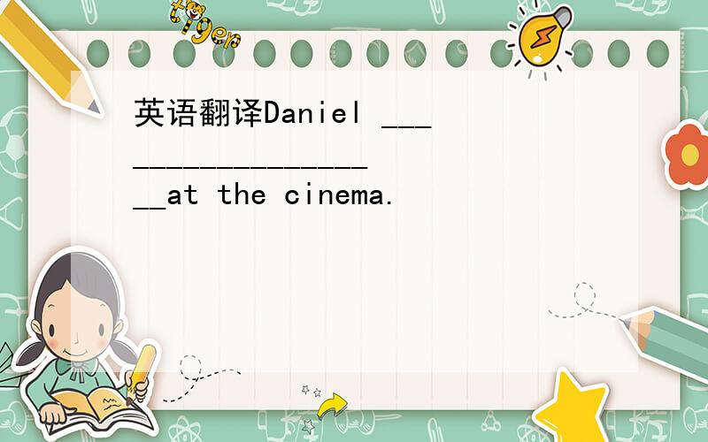 英语翻译Daniel ___________________at the cinema.