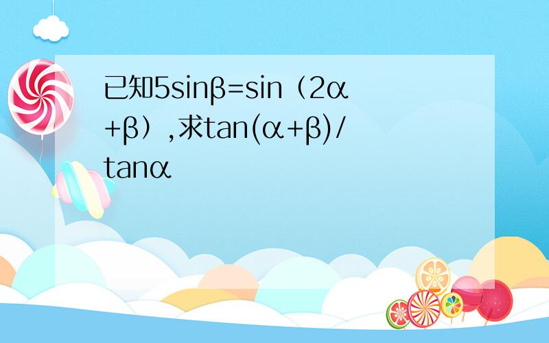 已知5sinβ=sin（2α+β）,求tan(α+β)/tanα