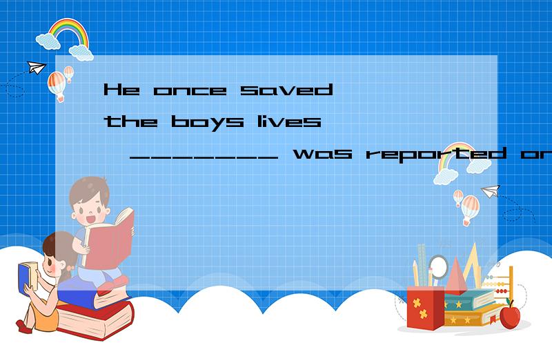 He once saved the boys lives,_______ was reported on the newspaper.A.who B.whom C.which解释下原因.
