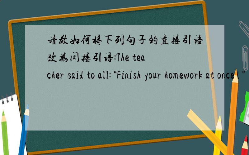 请教如何将下列句子的直接引语改为间接引语:The teacher said to all:“Finish your homework at once .”
