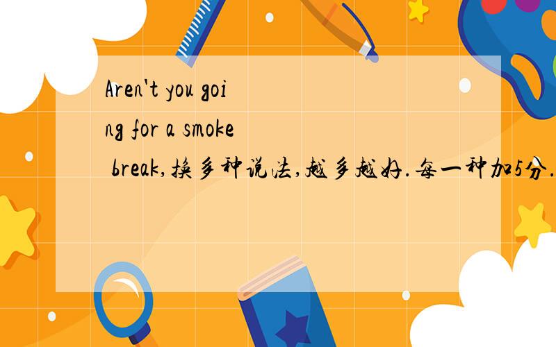 Aren't you going for a smoke break,换多种说法,越多越好.每一种加5分.比如would you like to have a smoke and have a break.