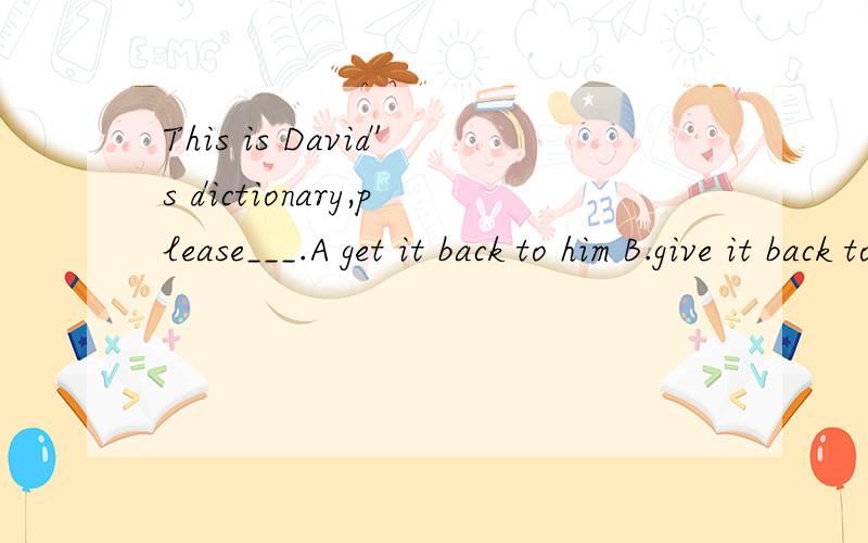 This is David's dictionary,please___.A get it back to him B.give it back to himC.get him back to it D.give him back to itwhy 我先头选A滴