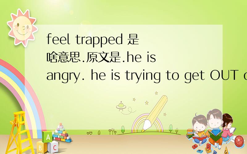 feel trapped 是啥意思.原文是.he is angry. he is trying to get OUT of there but he feels trapped.